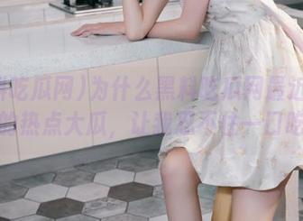 为什么黑料吃瓜网最近总有免费的热点大瓜，让我忍不住一口吃掉？